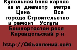 Купольная-баня-каркас 12 кв.м. диаметр 4 метра  › Цена ­ 32 000 - Все города Строительство и ремонт » Услуги   . Башкортостан респ.,Караидельский р-н